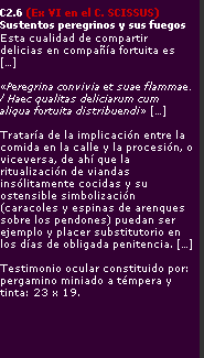 C2-6 (Ex VI en el C_ Scissus) - Sustentos peregrinos y sus fuegos - Esta cualidad de compartir delicias en companyia fortuita es [,,,] - Peregrina convivia et suae flammae - Haec qualitas deliciarum cum aliqua fortuita distribuendi [,,,] - Trataria de la implicacion entre la comida en la calle y la procesion, o viceversa, de ahi que la ritualizacion de viandas insolitamente cocidas y su ostensible simbolizacion (caracoles y espinas de arenques sobre los pendones) puedan ser ejemplo y placer substitutorio en los dias de obligada penitencia [,,,] - Testimonio ocular constituido por: pergamino miniado a tempera y tinta: 23 x 19